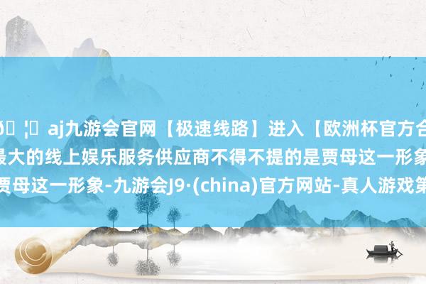 🦄aj九游会官网【极速线路】进入【欧洲杯官方合作网站】华人市场最大的线上娱乐服务供应商不得不提的是贾母这一形象-九游会J9·(china)官方网站-真人游戏第一品牌