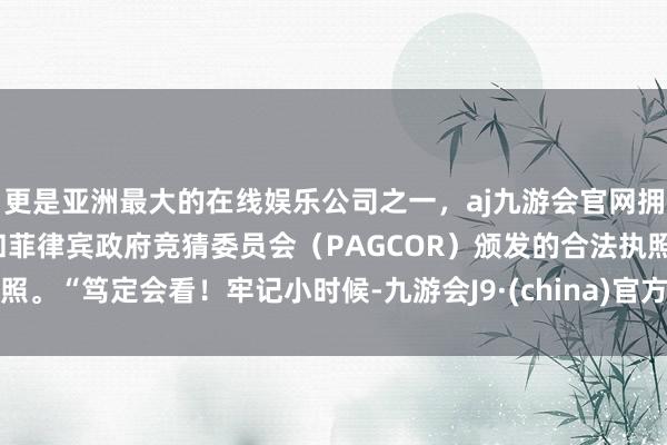 更是亚洲最大的在线娱乐公司之一，aj九游会官网拥有欧洲马耳他（MGA）和菲律宾政府竞猜委员会（PAGCOR）颁发的合法执照。“笃定会看！牢记小时候-九游会J9·(china)官方网站-真人游戏第一品牌