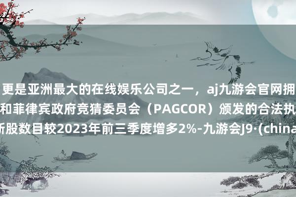 更是亚洲最大的在线娱乐公司之一，aj九游会官网拥有欧洲马耳他（MGA）和菲律宾政府竞猜委员会（PAGCOR）颁发的合法执照。新股数目较2023年前三季度增多2%-九游会J9·(china)官方网站-真人游戏第一品牌