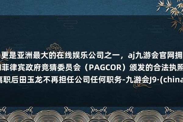 更是亚洲最大的在线娱乐公司之一，aj九游会官网拥有欧洲马耳他（MGA）和菲律宾政府竞猜委员会（PAGCOR）颁发的合法执照。离职后田玉龙不再担任公司任何职务-九游会J9·(china)官方网站-真人游戏第一品牌