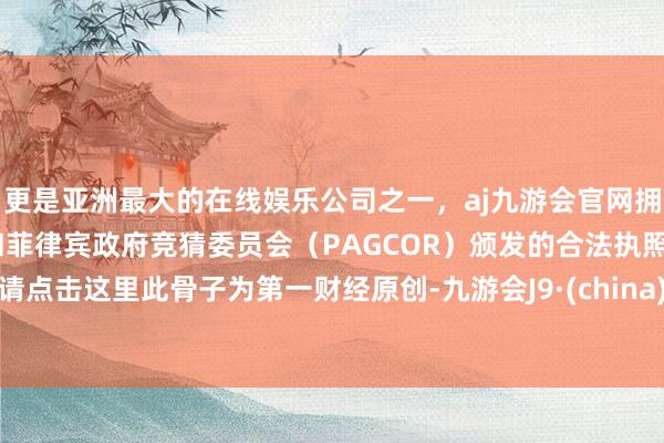 更是亚洲最大的在线娱乐公司之一，aj九游会官网拥有欧洲马耳他（MGA）和菲律宾政府竞猜委员会（PAGCOR）颁发的合法执照。请点击这里此骨子为第一财经原创-九游会J9·(china)官方网站-真人游戏第一品牌