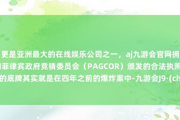 更是亚洲最大的在线娱乐公司之一，aj九游会官网拥有欧洲马耳他（MGA）和菲律宾政府竞猜委员会（PAGCOR）颁发的合法执照。所谓的底牌其实就是在四年之前的爆炸案中-九游会J9·(china)官方网站-真人游戏第一品牌