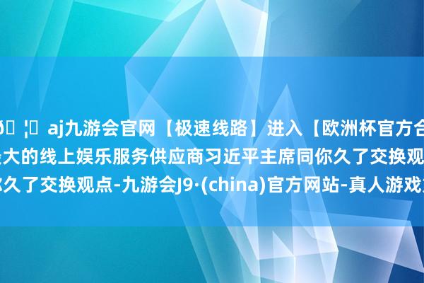 🦄aj九游会官网【极速线路】进入【欧洲杯官方合作网站】华人市场最大的线上娱乐服务供应商习近平主席同你久了交换观点-九游会J9·(china)官方网站-真人游戏第一品牌