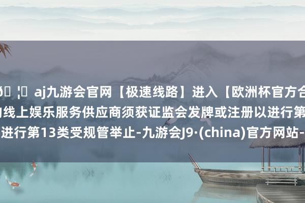 🦄aj九游会官网【极速线路】进入【欧洲杯官方合作网站】华人市场最大的线上娱乐服务供应商须获证监会发牌或注册以进行第13类受规管举止-九游会J9·(china)官方网站-真人游戏第一品牌