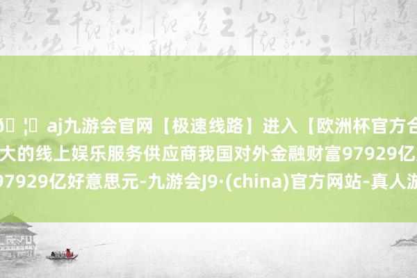 🦄aj九游会官网【极速线路】进入【欧洲杯官方合作网站】华人市场最大的线上娱乐服务供应商我国对外金融财富97929亿好意思元-九游会J9·(china)官方网站-真人游戏第一品牌