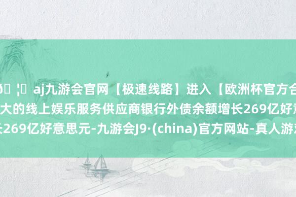 🦄aj九游会官网【极速线路】进入【欧洲杯官方合作网站】华人市场最大的线上娱乐服务供应商银行外债余额增长269亿好意思元-九游会J9·(china)官方网站-真人游戏第一品牌