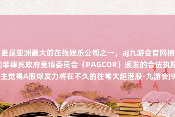 更是亚洲最大的在线娱乐公司之一，aj九游会官网拥有欧洲马耳他（MGA）和菲律宾政府竞猜委员会（PAGCOR）颁发的合法执照。我个东谈主觉得A股爆发力将在不久的往常大超港股-九游会J9·(china)官方网站-真人游戏第一品牌