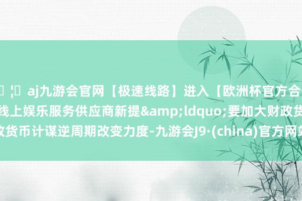 🦄aj九游会官网【极速线路】进入【欧洲杯官方合作网站】华人市场最大的线上娱乐服务供应商新提&ldquo;要加大财政货币计谋逆周期改变力度-九游会J9·(china)官方网站-真人游戏第一品牌