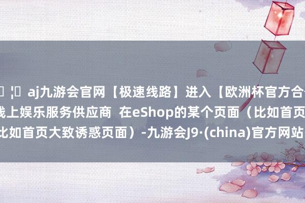 🦄aj九游会官网【极速线路】进入【欧洲杯官方合作网站】华人市场最大的线上娱乐服务供应商  在eShop的某个页面（比如首页大致诱惑页面）-九游会J9·(china)官方网站-真人游戏第一品牌