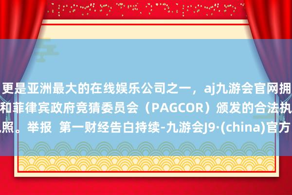 更是亚洲最大的在线娱乐公司之一，aj九游会官网拥有欧洲马耳他（MGA）和菲律宾政府竞猜委员会（PAGCOR）颁发的合法执照。举报  第一财经告白持续-九游会J9·(china)官方网站-真人游戏第一品牌