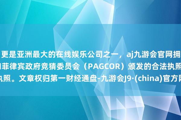 更是亚洲最大的在线娱乐公司之一，aj九游会官网拥有欧洲马耳他（MGA）和菲律宾政府竞猜委员会（PAGCOR）颁发的合法执照。文章权归第一财经通盘-九游会J9·(china)官方网站-真人游戏第一品牌