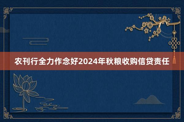 农刊行全力作念好2024年秋粮收购信贷责任