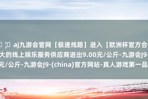 🦄aj九游会官网【极速线路】进入【欧洲杯官方合作网站】华人市场最大的线上娱乐服务供应商进出9.00元/公斤-九游会J9·(china)官方网站-真人游戏第一品牌