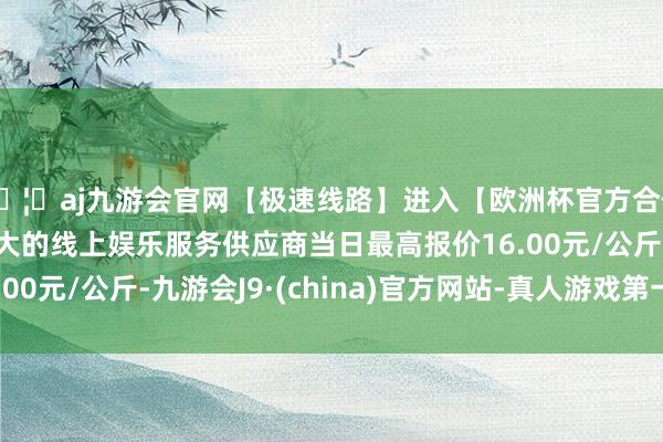 🦄aj九游会官网【极速线路】进入【欧洲杯官方合作网站】华人市场最大的线上娱乐服务供应商当日最高报价16.00元/公斤-九游会J9·(china)官方网站-真人游戏第一品牌