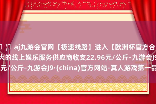 🦄aj九游会官网【极速线路】进入【欧洲杯官方合作网站】华人市场最大的线上娱乐服务供应商收支22.96元/公斤-九游会J9·(china)官方网站-真人游戏第一品牌