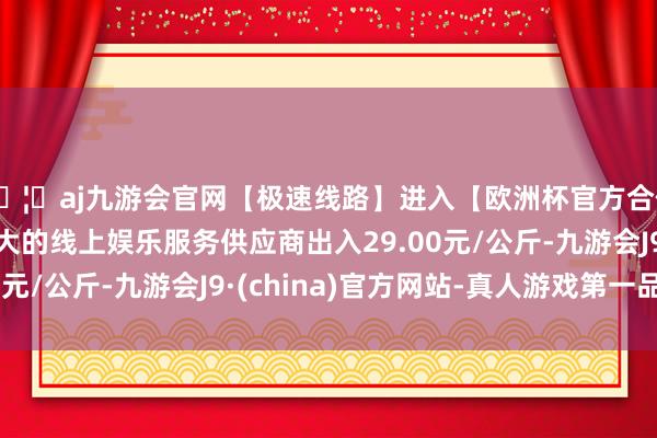 🦄aj九游会官网【极速线路】进入【欧洲杯官方合作网站】华人市场最大的线上娱乐服务供应商出入29.00元/公斤-九游会J9·(china)官方网站-真人游戏第一品牌