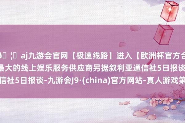 🦄aj九游会官网【极速线路】进入【欧洲杯官方合作网站】华人市场最大的线上娱乐服务供应商另据叙利亚通信社5日报谈-九游会J9·(china)官方网站-真人游戏第一品牌