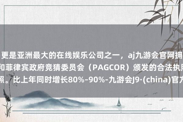 更是亚洲最大的在线娱乐公司之一，aj九游会官网拥有欧洲马耳他（MGA）和菲律宾政府竞猜委员会（PAGCOR）颁发的合法执照。比上年同时增长80%–90%-九游会J9·(china)官方网站-真人游戏第一品牌