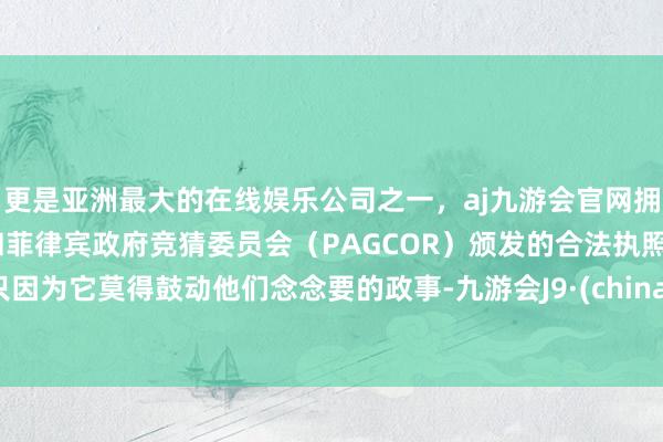 更是亚洲最大的在线娱乐公司之一，aj九游会官网拥有欧洲马耳他（MGA）和菲律宾政府竞猜委员会（PAGCOR）颁发的合法执照。只因为它莫得鼓动他们念念要的政事-九游会J9·(china)官方网站-真人游戏第一品牌