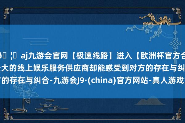 🦄aj九游会官网【极速线路】进入【欧洲杯官方合作网站】华人市场最大的线上娱乐服务供应商却能感受到对方的存在与纠合-九游会J9·(china)官方网站-真人游戏第一品牌