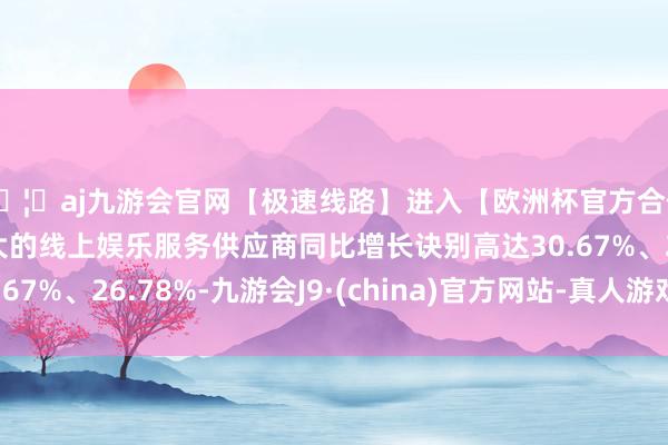 🦄aj九游会官网【极速线路】进入【欧洲杯官方合作网站】华人市场最大的线上娱乐服务供应商同比增长诀别高达30.67%、26.78%-九游会J9·(china)官方网站-真人游戏第一品牌