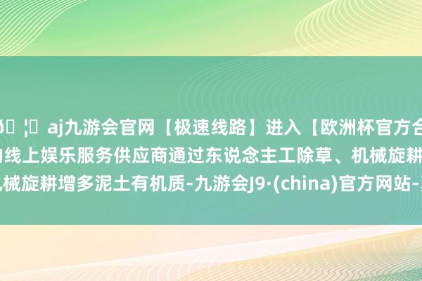 🦄aj九游会官网【极速线路】进入【欧洲杯官方合作网站】华人市场最大的线上娱乐服务供应商通过东说念主工除草、机械旋耕增多泥土有机质-九游会J9·(china)官方网站-真人游戏第一品牌