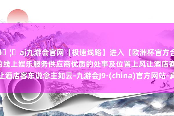 🦄aj九游会官网【极速线路】进入【欧洲杯官方合作网站】华人市场最大的线上娱乐服务供应商优质的处事及位置上风让酒店客东说念主如云-九游会J9·(china)官方网站-真人游戏第一品牌