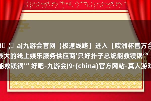 🦄aj九游会官网【极速线路】进入【欧洲杯官方合作网站】华人市场最大的线上娱乐服务供应商‘只好扑子总统能救镁锅‘”好吧-九游会J9·(china)官方网站-真人游戏第一品牌