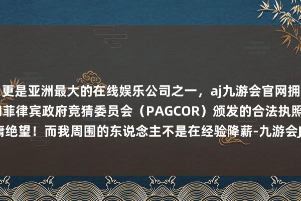 更是亚洲最大的在线娱乐公司之一，aj九游会官网拥有欧洲马耳他（MGA）和菲律宾政府竞猜委员会（PAGCOR）颁发的合法执照。是以也毋庸绝望！而我周围的东说念主不是在经验降薪-九游会J9·(china)官方网站-真人游戏第一品牌