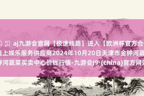 🦄aj九游会官网【极速线路】进入【欧洲杯官方合作网站】华人市场最大的线上娱乐服务供应商2024年10月20日天津市金钟河蔬菜买卖中心价钱行情-九游会J9·(china)官方网站-真人游戏第一品牌