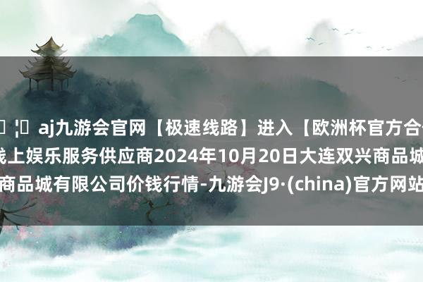 🦄aj九游会官网【极速线路】进入【欧洲杯官方合作网站】华人市场最大的线上娱乐服务供应商2024年10月20日大连双兴商品城有限公司价钱行情-九游会J9·(china)官方网站-真人游戏第一品牌