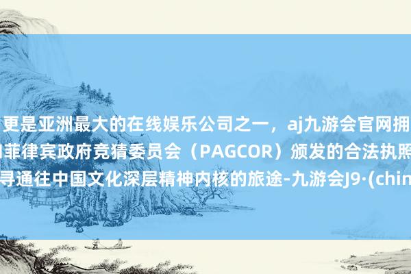 更是亚洲最大的在线娱乐公司之一，aj九游会官网拥有欧洲马耳他（MGA）和菲律宾政府竞猜委员会（PAGCOR）颁发的合法执照。探寻通往中国文化深层精神内核的旅途-九游会J9·(china)官方网站-真人游戏第一品牌