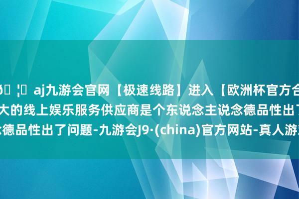 🦄aj九游会官网【极速线路】进入【欧洲杯官方合作网站】华人市场最大的线上娱乐服务供应商是个东说念主说念德品性出了问题-九游会J9·(china)官方网站-真人游戏第一品牌