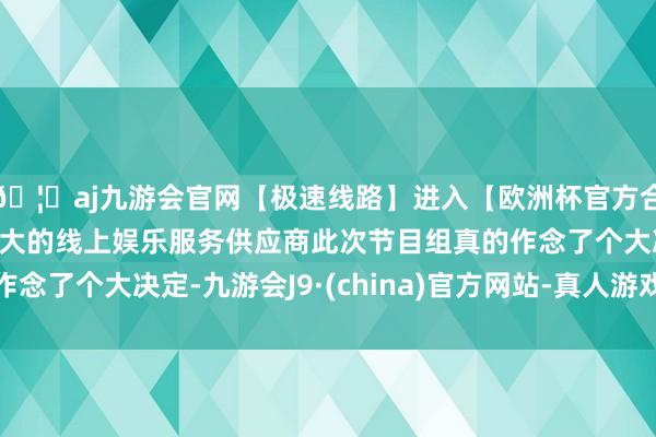 🦄aj九游会官网【极速线路】进入【欧洲杯官方合作网站】华人市场最大的线上娱乐服务供应商此次节目组真的作念了个大决定-九游会J9·(china)官方网站-真人游戏第一品牌