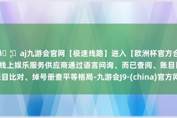 🦄aj九游会官网【极速线路】进入【欧洲杯官方合作网站】华人市场最大的线上娱乐服务供应商通过语言问询、而已查阅、账目比对、绰号册查平等格局-九游会J9·(china)官方网站-真人游戏第一品牌