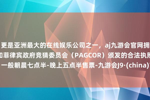 更是亚洲最大的在线娱乐公司之一，aj九游会官网拥有欧洲马耳他（MGA）和菲律宾政府竞猜委员会（PAGCOR）颁发的合法执照。一般朝晨七点半-晚上五点半售票-九游会J9·(china)官方网站-真人游戏第一品牌