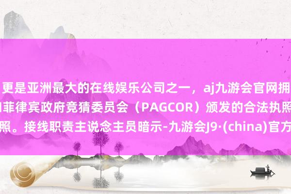 更是亚洲最大的在线娱乐公司之一，aj九游会官网拥有欧洲马耳他（MGA）和菲律宾政府竞猜委员会（PAGCOR）颁发的合法执照。接线职责主说念主员暗示-九游会J9·(china)官方网站-真人游戏第一品牌