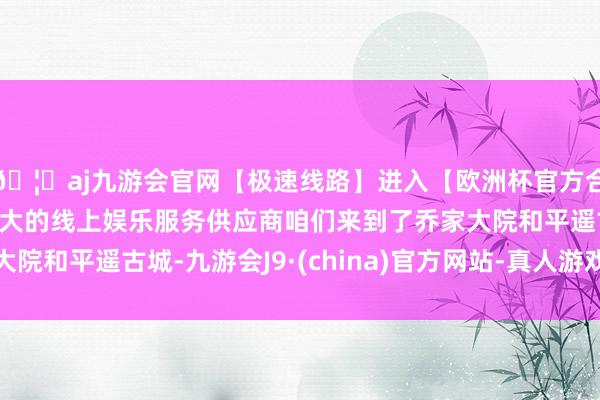 🦄aj九游会官网【极速线路】进入【欧洲杯官方合作网站】华人市场最大的线上娱乐服务供应商咱们来到了乔家大院和平遥古城-九游会J9·(china)官方网站-真人游戏第一品牌