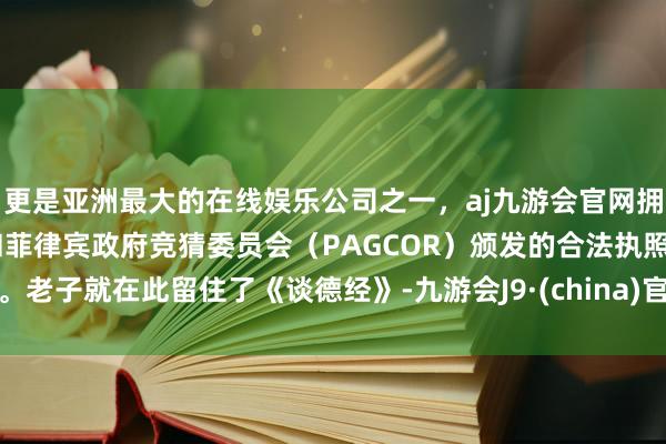 更是亚洲最大的在线娱乐公司之一，aj九游会官网拥有欧洲马耳他（MGA）和菲律宾政府竞猜委员会（PAGCOR）颁发的合法执照。老子就在此留住了《谈德经》-九游会J9·(china)官方网站-真人游戏第一品牌