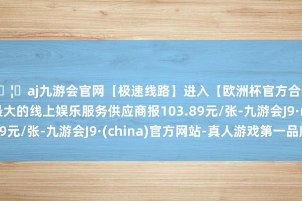 🦄aj九游会官网【极速线路】进入【欧洲杯官方合作网站】华人市场最大的线上娱乐服务供应商报103.89元/张-九游会J9·(china)官方网站-真人游戏第一品牌