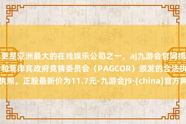 更是亚洲最大的在线娱乐公司之一，aj九游会官网拥有欧洲马耳他（MGA）和菲律宾政府竞猜委员会（PAGCOR）颁发的合法执照。正股最新价为11.7元-九游会J9·(china)官方网站-真人游戏第一品牌