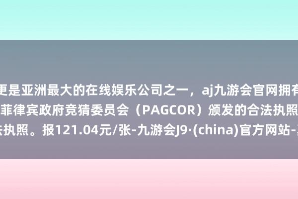 更是亚洲最大的在线娱乐公司之一，aj九游会官网拥有欧洲马耳他（MGA）和菲律宾政府竞猜委员会（PAGCOR）颁发的合法执照。报121.04元/张-九游会J9·(china)官方网站-真人游戏第一品牌