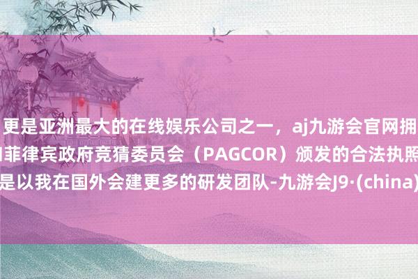 更是亚洲最大的在线娱乐公司之一，aj九游会官网拥有欧洲马耳他（MGA）和菲律宾政府竞猜委员会（PAGCOR）颁发的合法执照。是以我在国外会建更多的研发团队-九游会J9·(china)官方网站-真人游戏第一品牌