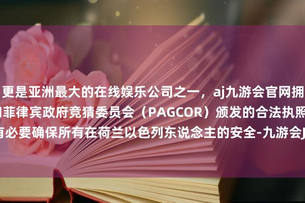 更是亚洲最大的在线娱乐公司之一，aj九游会官网拥有欧洲马耳他（MGA）和菲律宾政府竞猜委员会（PAGCOR）颁发的合法执照。荷兰政府有必要确保所有在荷兰以色列东说念主的安全-九游会J9·(china)官方网站-真人游戏第一品牌