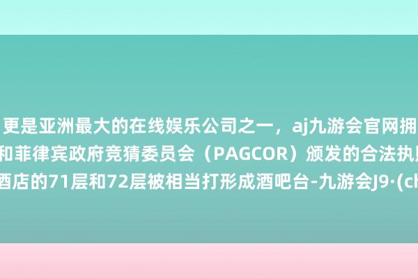 更是亚洲最大的在线娱乐公司之一，aj九游会官网拥有欧洲马耳他（MGA）和菲律宾政府竞猜委员会（PAGCOR）颁发的合法执照。这家酒店的71层和72层被相当打形成酒吧台-九游会J9·(china)官方网站-真人游戏第一品牌