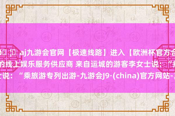 🦄aj九游会官网【极速线路】进入【欧洲杯官方合作网站】华人市场最大的线上娱乐服务供应商 来自运城的游客李女士说：“乘旅游专列出游-九游会J9·(china)官方网站-真人游戏第一品牌