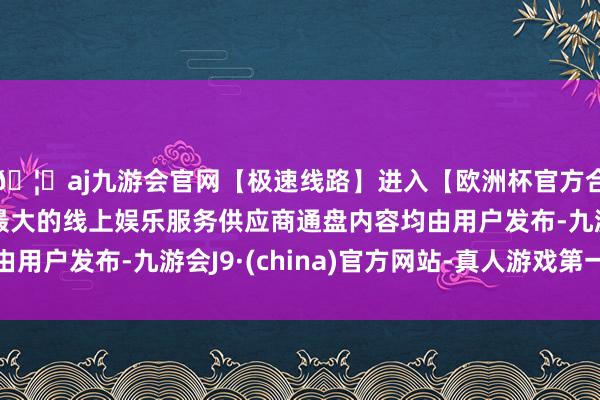 🦄aj九游会官网【极速线路】进入【欧洲杯官方合作网站】华人市场最大的线上娱乐服务供应商通盘内容均由用户发布-九游会J9·(china)官方网站-真人游戏第一品牌