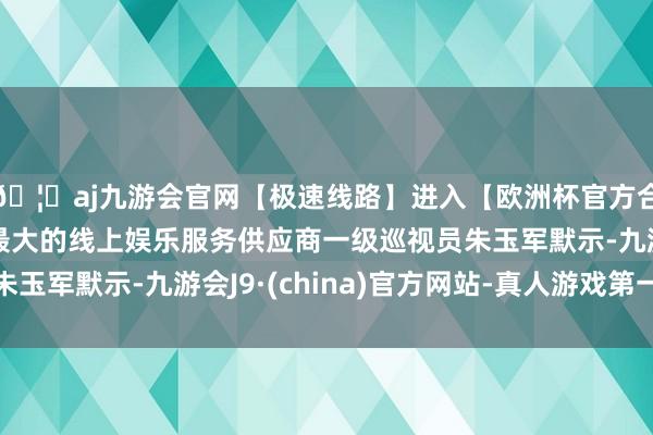 🦄aj九游会官网【极速线路】进入【欧洲杯官方合作网站】华人市场最大的线上娱乐服务供应商一级巡视员朱玉军默示-九游会J9·(china)官方网站-真人游戏第一品牌