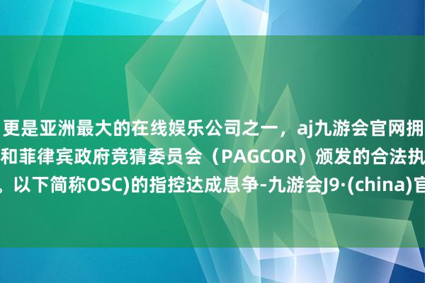 更是亚洲最大的在线娱乐公司之一，aj九游会官网拥有欧洲马耳他（MGA）和菲律宾政府竞猜委员会（PAGCOR）颁发的合法执照。以下简称OSC)的指控达成息争-九游会J9·(china)官方网站-真人游戏第一品牌