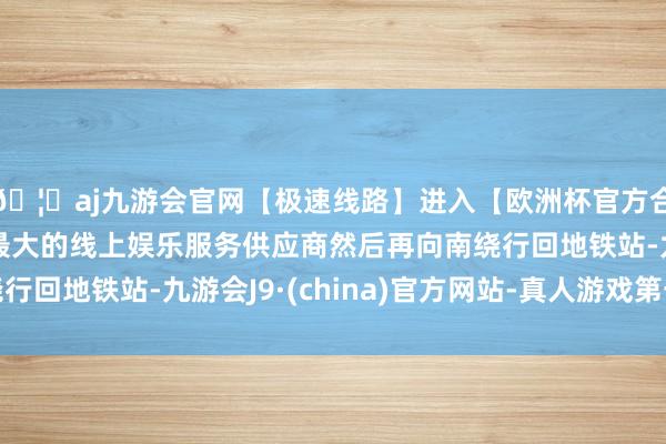 🦄aj九游会官网【极速线路】进入【欧洲杯官方合作网站】华人市场最大的线上娱乐服务供应商然后再向南绕行回地铁站-九游会J9·(china)官方网站-真人游戏第一品牌